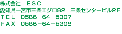 株式会社　ＥＳＣ
愛知県一宮市三条エグロ82　三条センタービル2Ｆ
ＴＥＬ　0586－64－5307
ＦＡＸ　0586－64－5308